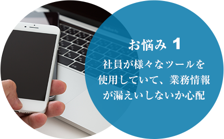 お悩み１ 社員が様々なツールを使用していて、業務情報が漏えいしないか心配